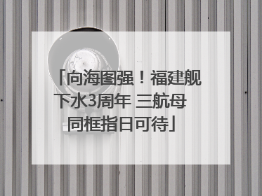 向海图强！福建舰下水3周年 三航母同框指日可待
