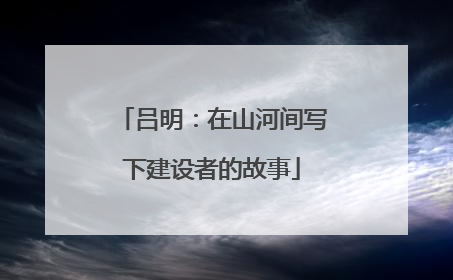 吕明：在山河间写下建设者的故事