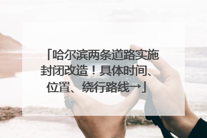 哈尔滨两条道路实施封闭改造！具体时间、位置、绕行路线→