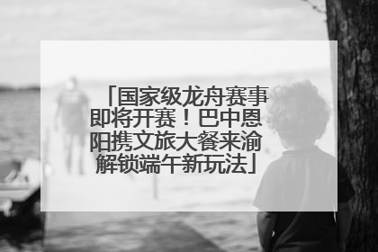 国家级龙舟赛事即将开赛！巴中恩阳携文旅大餐来渝解锁端午新玩法