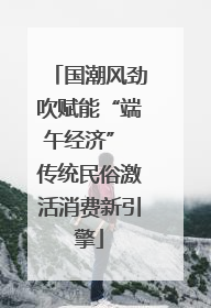 国潮风劲吹赋能“端午经济” 传统民俗激活消费新引擎