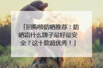 回购榜防晒推荐：防晒霜什么牌子最好最安全？这十款超优秀！