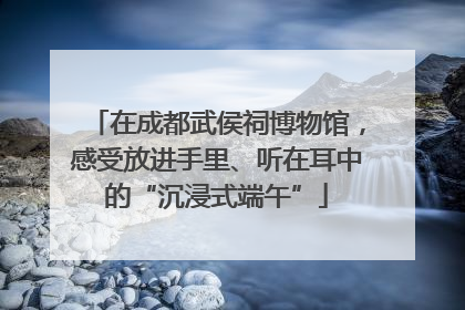 在成都武侯祠博物馆，感受放进手里、听在耳中的“沉浸式端午”