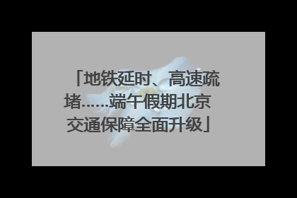地铁延时、高速疏堵……端午假期北京交通保障全面升级