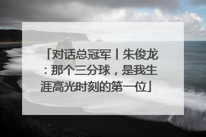 对话总冠军丨朱俊龙：那个三分球，是我生涯高光时刻的第一位