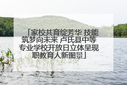 家校共育绽芳华 技能筑梦向未来 卢氏县中等专业学校开放日立体呈现职教育人新图景