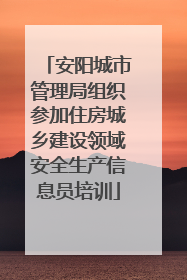 安阳城市管理局组织参加住房城乡建设领域安全生产信息员培训
