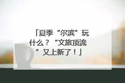 夏季“尔滨”玩什么？“文旅顶流”又上新了！