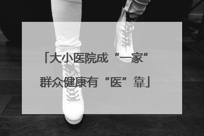 大小医院成“一家” 群众健康有“医”靠