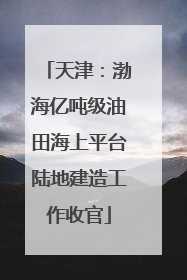 天津：渤海亿吨级油田海上平台陆地建造工作收官