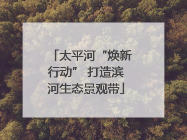 太平河“焕新行动” 打造滨河生态景观带