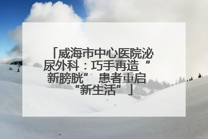 威海市中心医院泌尿外科：巧手再造“新膀胱” 患者重启“新生活”