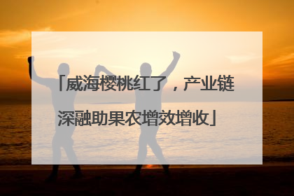 威海樱桃红了，产业链深融助果农增效增收