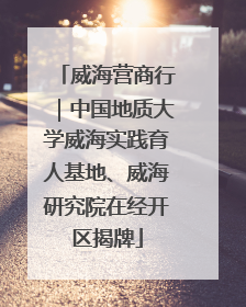 威海营商行｜中国地质大学威海实践育人基地、威海研究院在经开区揭牌