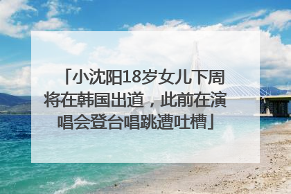 小沈阳18岁女儿下周将在韩国出道，此前在演唱会登台唱跳遭吐槽