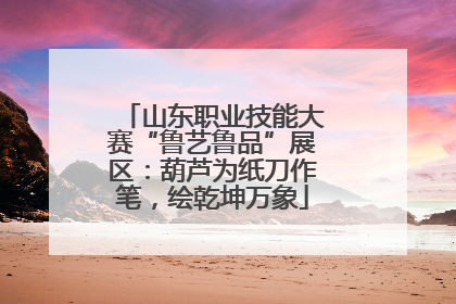 山东职业技能大赛“鲁艺鲁品”展区：葫芦为纸刀作笔，绘乾坤万象