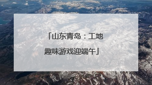 山东青岛：工地趣味游戏迎端午