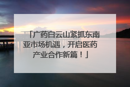 广药白云山紧抓东南亚市场机遇，开启医药产业合作新篇！