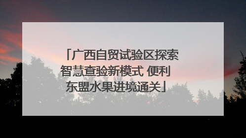 广西自贸试验区探索智慧查验新模式 便利东盟水果进境通关