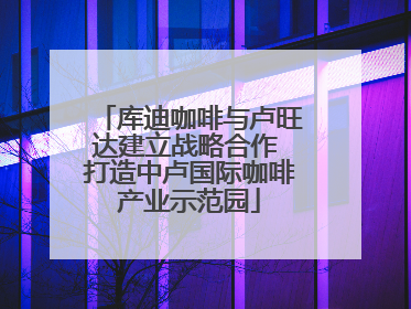 库迪咖啡与卢旺达建立战略合作 打造中卢国际咖啡产业示范园