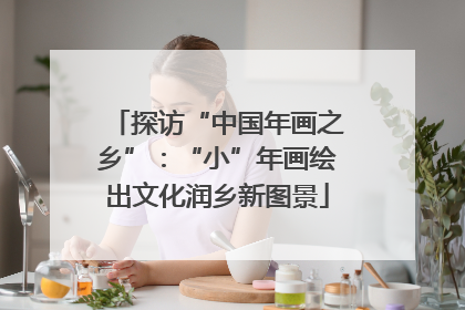 探访“中国年画之乡”：“小”年画绘出文化润乡新图景