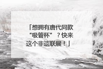想拥有唐代同款“吸管杯”？快来这个非遗联展！