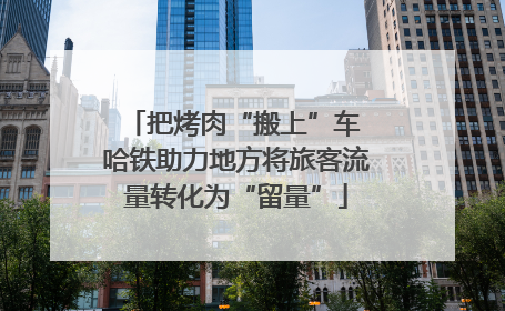 把烤肉“搬上”车 哈铁助力地方将旅客流量转化为“留量”