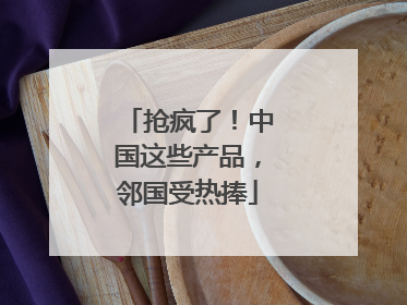 抢疯了!中国这些产品,邻国受热捧