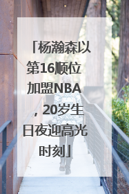 杨瀚森以第16顺位加盟NBA，20岁生日夜迎高光时刻