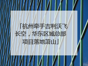 杭州牵手吉利沃飞长空，华东区域总部项目落地萧山