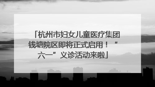 杭州市妇女儿童医疗集团钱塘院区即将正式启用！“六一”义诊活动来啦