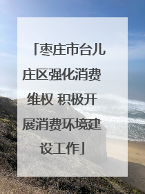 枣庄市台儿庄区强化消费维权 积极开展消费环境建设工作