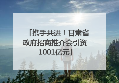 携手共进！甘肃省政府招商推介会引资1001亿元