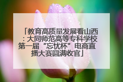 教育高质量发展看山西：大同师范高等专科学校第一届“忘忧杯”电商直播大赛圆满收官