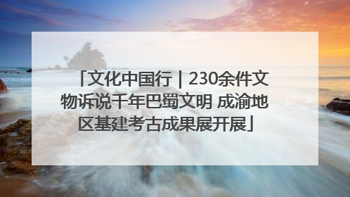 文化中国行｜230余件文物诉说千年巴蜀文明 成渝地区基建考古成果展开展