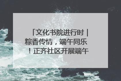 文化书院进行时｜粽香传情，端午同乐！正齐社区开展端午包粽子大赛