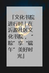 文化书院进行时｜在沂源社区文化书院，“粽”享“端午”美好时光