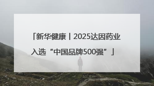 新华健康丨2025达因药业入选“中国品牌500强”