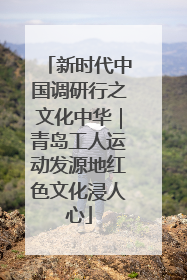 新时代中国调研行之文化中华｜青岛工人运动发源地红色文化浸人心