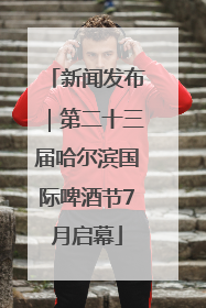 新闻发布｜第二十三届哈尔滨国际啤酒节7月启幕