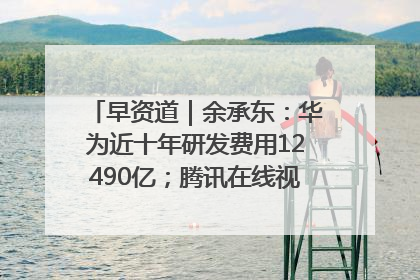 早资道｜余承东：华为近十年研发费用12490亿；腾讯在线视频重大组织调整