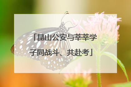 昆山公安与莘莘学子同战斗、共赴考