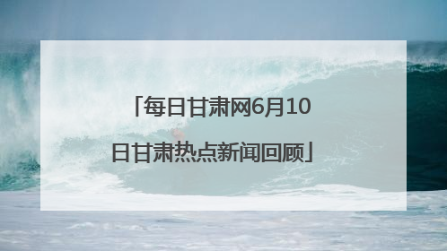 每日甘肃网6月10日甘肃热点新闻回顾