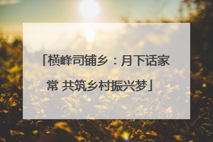 横峰司铺乡：月下话家常 共筑乡村振兴梦