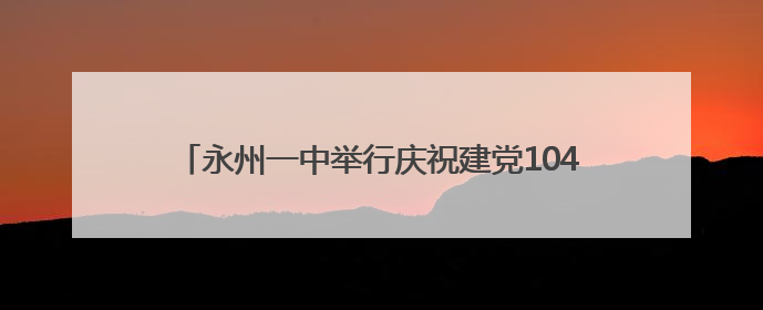 永州一中举行庆祝建党104周年暨“两优一先”表彰大会