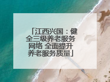 江西兴国：健全三级养老服务网络 全面提升养老服务质量