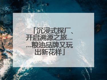 沉浸式探厂、开启溯源之旅……粮油品牌又玩出新花样