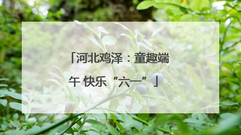 河北鸡泽：童趣端午 快乐“六一”