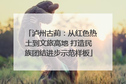 泸州古蔺：从红色热土到文旅高地 打造民族团结进步示范样板