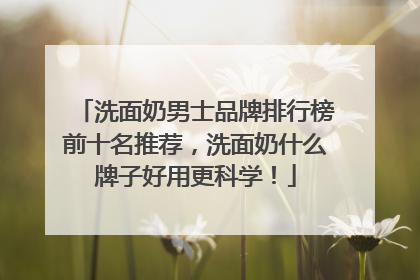 洗面奶男士品牌排行榜前十名推荐，洗面奶什么牌子好用更科学！